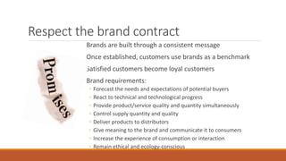 Respect the brand contract
Brands are built through a consistent message
Once established, customers use brands as a benchmark
Satisfied customers become loyal customers
Brand requirements:
◦ Forecast the needs and expectations of potential buyers
◦ React to technical and technological progress
◦ Provide product/service quality and quantity simultaneously
◦ Control supply quantity and quality
◦ Deliver products to distributors
◦ Give meaning to the brand and communicate it to consumers
◦ Increase the experience of consumption or interaction
◦ Remain ethical and ecology-conscious
 