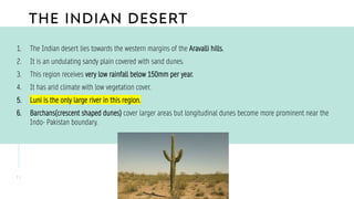 THE INDIAN DESERT
1 1
1. The Indian desert lies towards the western margins of the Aravalli hills.
2. It is an undulating sandy plain covered with sand dunes.
3. This region receives very low rainfall below 150mm per year.
4. It has arid climate with low vegetation cover.
5. Luni is the only large river in this region.
6. Barchans(crescent shaped dunes) cover larger areas but longitudinal dunes become more prominent near the
Indo- Pakistan boundary.
 
