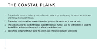 THE COASTAL PLAINS
1 2
1. The peninsular plateau is flanked by stretch of narrow coastal strips, running along the arabian sea on the west
and the bay of Bengal on the east.
2. The western coast, sandwiched between the western ghats and the arabian sea, is a narrow plain.
3. The northern part of the coast of the coast is called the konkan( Mumbai- goa), the central stretch is called the
Kankad Plain, while the southern stretch is referred to as Malabar coast.
4. Lake Chilika is important feature along the eastern coast- the largest salt water lake in india.
 