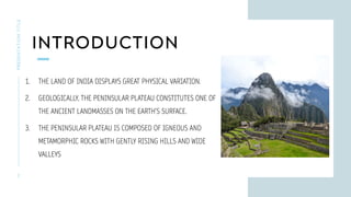 INTRODUCTION
PRESENTATION
TITLE
2
1. THE LAND OF INDIA DISPLAYS GREAT PHYSICAL VARIATION.
2. GEOLOGICALLY, THE PENINSULAR PLATEAU CONSTITUTES ONE OF
THE ANCIENT LANDMASSES ON THE EARTH’S SURFACE.
3. THE PENINSULAR PLATEAU IS COMPOSED OF IGNEOUS AND
METAMORPHIC ROCKS WITH GENTLY RISING HILLS AND WIDE
VALLEYS
 