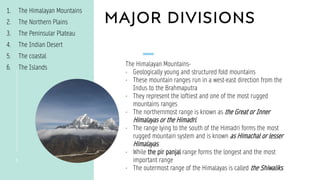 MAJOR DIVISIONS
3
1. The Himalayan Mountains
2. The Northern Plains
3. The Peninsular Plateau
4. The Indian Desert
5. The coastal
6. The Islands
The Himalayan Mountains-
- Geologically young and structured fold mountains
- These mountain ranges run in a west-east direction from the
Indus to the Brahmaputra
- They represent the loftiest and one of the most rugged
mountains ranges
- The northernmost range is known as the Great or Inner
Himalayas or the Himadri.
- The range lying to the south of the Himadri forms the most
rugged mountain system and is known as Himachal or lesser
Himalayas.
- While the pir panjal range forms the longest and the most
important range
- The outermost range of the Himalayas is called the Shiwaliks.
 