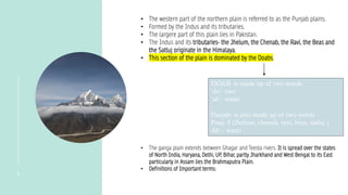 5
• The western part of the northern plain is referred to as the Punjab plains.
• Formed by the Indus and its tributaries.
• The largere part of this plain lies in Pakistan.
• The Indus and its tributaries- the Jhelum, the Chenab, the Ravi, the Beas and
the Satluj originate in the Himalaya.
• This section of the plain is dominated by the Doabs.
DOAB- is made up of two words
‘do’- two
‘ab’- water
Punjab- is also made up of two words
Punj- 5 (Jhelum, chenab, ravi, beas, satluj.)
Ab – water
• The ganga plain extends between Ghagar and Teesta rivers. It is spread over the states
of North India, Haryana, Delhi, UP, Bihar, partly Jharkhand and West Bengal to its East
particularly in Assam lies the Brahmaputra Plain.
• Definitions of Important terms:
 