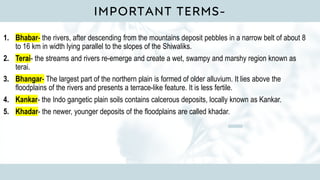 IMPORTANT TERMS-
1. Bhabar- the rivers, after descending from the mountains deposit pebbles in a narrow belt of about 8
to 16 km in width lying parallel to the slopes of the Shiwaliks.
2. Terai- the streams and rivers re-emerge and create a wet, swampy and marshy region known as
terai.
3. Bhangar- The largest part of the northern plain is formed of older alluvium. It lies above the
floodplains of the rivers and presents a terrace-like feature. It is less fertile.
4. Kankar- the Indo gangetic plain soils contains calcerous deposits, locally known as Kankar.
5. Khadar- the newer, younger deposits of the floodplains are called khadar.
 