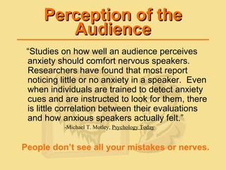 Perception of thePerception of the
AudienceAudience
“Studies on how well an audience perceives
anxiety should comfort nervous speakers.
Researchers have found that most report
noticing little or no anxiety in a speaker. Even
when individuals are trained to detect anxiety
cues and are instructed to look for them, there
is little correlation between their evaluations
and how anxious speakers actually felt.”
-Michael T. Motley, Psychology Today
People don’t see all your mistakes or nerves.
 