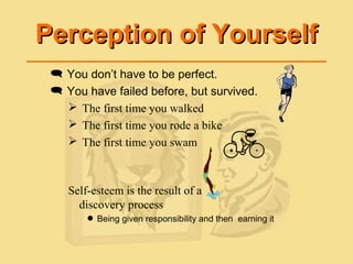 Perception of YourselfPerception of Yourself
 You don’t have to be perfect.
 You have failed before, but survived.
 The first time you walked
 The first time you rode a bike
 The first time you swam
Self-esteem is the result of a
discovery process
 Being given responsibility and then earning it
 
