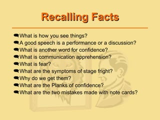 Recalling FactsRecalling Facts
What is how you see things?
A good speech is a performance or a discussion?
What is another word for confidence?
What is communication apprehension?
What is fear?
What are the symptoms of stage fright?
Why do we get them?
What are the Planks of confidence?
What are the two mistakes made with note cards?
 