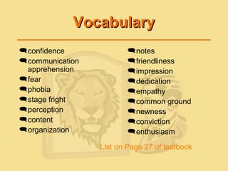 VocabularyVocabulary
notes
friendliness
impression
dedication
empathy
common ground
newness
conviction
enthusiasm
confidence
communication
apprehension
fear
phobia
stage fright
perception
content
organization
List on Page 27 of textbook
 