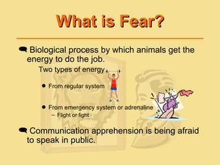 What is Fear?What is Fear?
 Biological process by which animals get the
energy to do the job.
Two types of energy
 From regular system
 From emergency system or adrenaline
– Flight or fight
 Communication apprehension is being afraid
to speak in public.
 