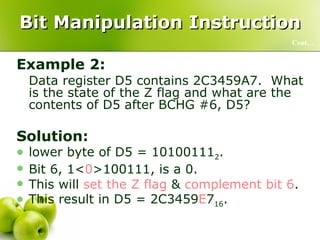 Bit Manipulation Instruction Example 2: Data register D5 contains 2C3459A7.  What is the state of the Z flag and what are the contents of D5 after BCHG #6, D5? Solution: lower byte of D5 = 10100111 2 .  Bit 6, 1< 0 >100111, is a 0.  This will  set the Z flag  &  complement bit 6 .  This result in D5 = 2C3459 E 7 16 . Cont… 