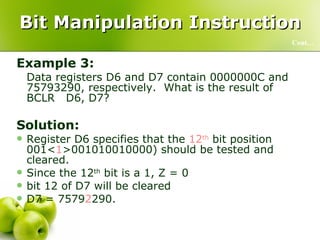 Bit Manipulation Instruction Example 3: Data registers D6 and D7 contain 0000000C and 75793290, respectively.  What is the result of BCLR  D6, D7? Solution: Register D6 specifies that the  12 th  bit position 001< 1 >001010010000) should be tested and cleared.  Since the 12 th  bit is a 1, Z = 0 bit 12 of D7 will be cleared D7 = 7579 2 290. Cont… 