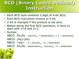BCD (Binary Coded Decimal) Instruction Each BCD byte contents 2 digit of 4-bit BCD. Each BCD instruction involve in X bit. Z bit is changed if the product is not zero. Before doing the first BCD operation, it have to start with X=0 and Z=1. Syntax: ABCD Dx,Dy (source) 10  + (destination) 10  + X    destination ABCD- (Ay)-(Ax) NBCD <ea> 0 – (source) 10  – X    destination SBCD Dx,Dy (destination) 10  - (source) 10  - X    destination 