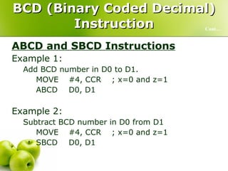 BCD (Binary Coded Decimal) Instruction ABCD and SBCD Instructions Example 1:  Add BCD number in D0 to D1. MOVE #4, CCR ; x=0 and z=1 ABCD D0, D1 Example 2:  Subtract BCD number in D0 from D1 MOVE  #4, CCR ; x=0 and z=1 SBCD D0, D1 Cont… 