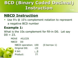 BCD (Binary Coded Decimal) Instruction NBCD Instruction Use 9’s @ 10’s complement notation to represent  a negative BCD number Example 1:   What is the 10s complement for fill-in D0.  Let say D0 = 23. MOVE  #0,CCR NBCD  D0 NBCD operation: 100 (0 borrow 1) Original D0: -23 X bit: -  0 Product:   77 Cont… 