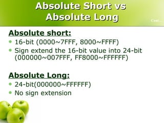Absolute Short vs  Absolute Long Absolute short: 16-bit (0000~7FFF, 8000~FFFF) Sign extend the 16-bit value into 24-bit (000000~007FFF, FF8000~FFFFFF) Absolute Long: 24-bit(000000~FFFFFF) No sign extension Cont… 