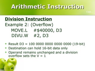 Arithmetic Instruction Division Instruction Example 2: (Overflow)   MOVE.L  #$40000, D3   DIVU.W #2, D3  Result D3 = 100 0000 0000 0000 0000 (19-bit) Destination can hold 16-bit data only Operand remains unchanged and a division overflow sets the V = 1 Cont… 
