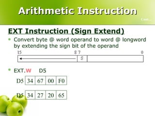 Arithmetic Instruction EXT Instruction (Sign Extend) Convert byte @ word operand to word @ longword by extending the sign bit of the operand EXT. W D5   Cont… 65 00 27 34 D5 65 20 27 34 D5 F0 FF 67 34 D5 F0 00 67 34 D5 