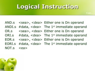 Logical Instruction AND.s <sea>, <dea> Either one is Dn operand ANDI.s #data, <dea> The 1 st  immediate operand OR.s <sea>, <dea> Either one is Dn operand ORI.s #data, <dea> The 1 st  immediate operand EOR.s <sea>, <dea> Either one is Dn operand EORI.s #data, <dea> The 1 st  immediate operand NOT.s <ea> Cont… 