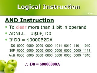 Logical Instruction AND Instruction To  clear  more than 1 bit in operand ADNI.L  #$0F, D0  If D0 = $0000B2DA  Cont…    D0 = $0000000A 1010 0000 0000 0000 0000 0000 0000 0000 A  B 1111 0000 0000 0000 0000 0000 0000 0000 $0F 1010 1101 0010 1011 0000 0000 0000 0000 D0 