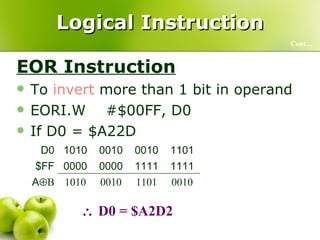 Logical Instruction EOR Instruction To  invert  more than 1 bit in operand EORI.W  #$00FF, D0  If D0 = $A22D  Cont…    D0 = $A2D2 0010 1101 0010 1010 A  B 1111 1111 0000 0000 $FF 1101 0010 0010 1010 D0 