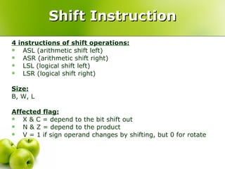 Shift Instruction 4 instructions of shift operations: ASL (arithmetic shift left) ASR (arithmetic shift right) LSL (logical shift left) LSR (logical shift right) Size:   B, W, L Affected flag: X & C = depend to the bit shift out N & Z = depend to the product V = 1 if sign operand changes by shifting, but 0 for rotate 