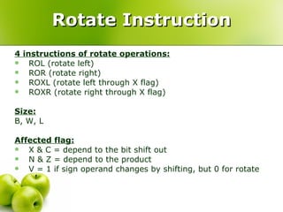 Rotate Instruction 4 instructions of rotate operations: ROL (rotate left) ROR (rotate right) ROXL (rotate left through X flag) ROXR (rotate right through X flag) Size:   B, W, L Affected flag: X & C = depend to the bit shift out N & Z = depend to the product V = 1 if sign operand changes by shifting, but 0 for rotate 