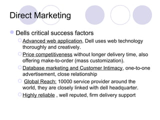 Direct Marketing
Dells critical success factors
Advanced web application, Dell uses web technology
thoroughly and creatively.
Price competitiveness without longer delivery time, also
offering make-to-order (mass customization).
Database marketing and Customer Intimacy, one-to-one
advertisement, close relationship
 Global Reach: 10000 service provider around the
world, they are closely linked with dell headquarter.
Highly reliable , well reputed, firm delivery support
 