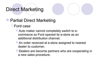 Direct Marketing
Partial Direct Marketing
Ford case
Auto maker cannot completely switch to e-
commerce so Ford opened its e-store as an
additional distribution channel.
An order received at e-store assigned to nearest
dealer to customer.
Dealers are become partners who are cooperating in
a new sales procedure.
 