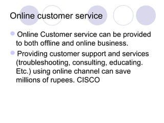Online customer service
Online Customer service can be provided
to both offline and online business.
Providing customer support and services
(troubleshooting, consulting, educating.
Etc.) using online channel can save
millions of rupees. CISCO
 