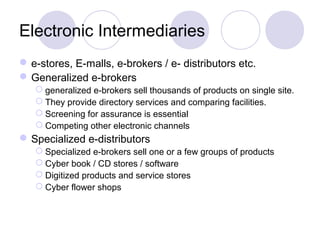 Electronic Intermediaries
e-stores, E-malls, e-brokers / e- distributors etc.
Generalized e-brokers
 generalized e-brokers sell thousands of products on single site.
 They provide directory services and comparing facilities.
 Screening for assurance is essential
 Competing other electronic channels
Specialized e-distributors
 Specialized e-brokers sell one or a few groups of products
 Cyber book / CD stores / software
 Digitized products and service stores
 Cyber flower shops
 