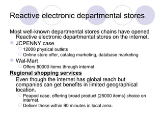 Most well-known departmental stores chains have opened
Reactive electronic departmental stores on the internet.
JCPENNY case
 12000 physical outlets
 Online store offer, catalog marketing, database marketing
Wal-Mart
 Offers 80000 items through internet
Regional shopping services
Even though the internet has global reach but
companies can get benefits in limited geographical
location.
 Peapod case, offering broad product (25000 items) choice on
internet.
 Deliver these within 90 minutes in local area.
Reactive electronic departmental stores
 