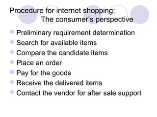 Procedure for internet shopping:
The consumer’s perspective
Preliminary requirement determination
Search for available items
Compare the candidate items
Place an order
Pay for the goods
Receive the delivered items
Contact the vendor for after sale support
 
