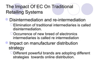 The Impact Of EC On Traditional
Retailing Systems
Disintermediation and re-intermediation
Elimination of traditional intermediaries is called
disintermediation.
Occurrence of new breed of electronics
intermediaries is called re intermediation
Impact on manufacturer distribution
strategy
Different powerful brands are adopting different
strategies towards online distribution.
 