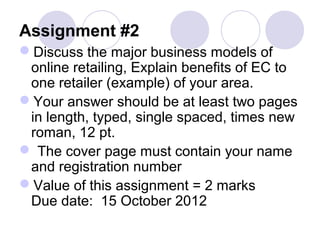 Assignment #2
Discuss the major business models of
online retailing, Explain benefits of EC to
one retailer (example) of your area.
Your answer should be at least two pages
in length, typed, single spaced, times new
roman, 12 pt.
 The cover page must contain your name
and registration number
Value of this assignment = 2 marks
Due date: 15 October 2012
 