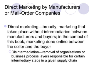 Direct Marketing by Manufacturers
or Mail-Order Companies
Direct marketing—broadly, marketing that
takes place without intermediaries between
manufacturers and buyers; in the context of
this book, marketing done online between
the seller and the buyer
Disintermediation—removal of organizations or
business process layers responsible for certain
intermediary steps in a given supply chain
 