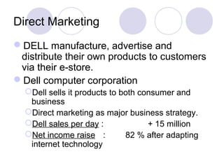 Direct Marketing
DELL manufacture, advertise and
distribute their own products to customers
via their e-store.
Dell computer corporation
Dell sells it products to both consumer and
business
Direct marketing as major business strategy.
Dell sales per day : + 15 million
Net income raise : 82 % after adapting
internet technology
 