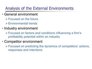Analysis of the External Environments
• General environment
Focused on the future
Environmental trends
• Industry environment
Focused on factors and conditions influencing a firm’s
profitability potential within an industry
• Competitor environment
Focused on predicting the dynamics of competitors’ actions,
responses and intentions
 