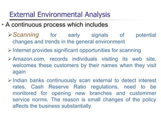 External Environmental Analysis
• A continuous process which includes
Scanning for early signals of potential
changes and trends in the general environment
Internet provides significant opportunities for scanning
Amazon.com, records individuals visiting its web site,
welcomes these customers by their names when they visit
again
Indian banks continuously scan external to detect interest
rates, Cash Reserve Ratio regulations, need to be
monitored for opening new branches and custommer
service norms. The reason is small changes of the policy
affects the business substantially
 