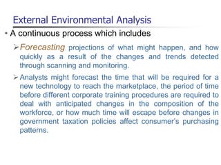 External Environmental Analysis
• A continuous process which includes
Forecasting projections of what might happen, and how
quickly as a result of the changes and trends detected
through scanning and monitoring.
Analysts might forecast the time that will be required for a
new technology to reach the marketplace, the period of time
before different corporate training procedures are required to
deal with anticipated changes in the composition of the
workforce, or how much time will escape before changes in
government taxation policies affect consumer’s purchasing
patterns.
 
