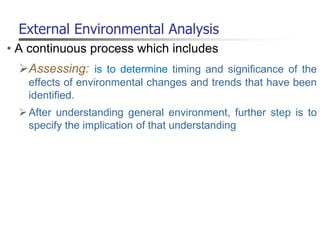External Environmental Analysis
• A continuous process which includes
Assessing: is to determine timing and significance of the
effects of environmental changes and trends that have been
identified.
After understanding general environment, further step is to
specify the implication of that understanding
 