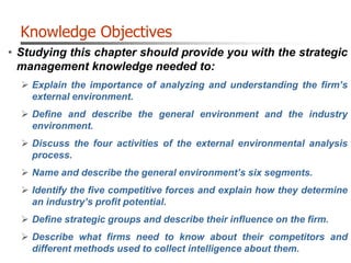 Knowledge Objectives
• Studying this chapter should provide you with the strategic
management knowledge needed to:
 Explain the importance of analyzing and understanding the firm’s
external environment.
 Define and describe the general environment and the industry
environment.
 Discuss the four activities of the external environmental analysis
process.
 Name and describe the general environment’s six segments.
 Identify the five competitive forces and explain how they determine
an industry’s profit potential.
 Define strategic groups and describe their influence on the firm.
 Describe what firms need to know about their competitors and
different methods used to collect intelligence about them.
 