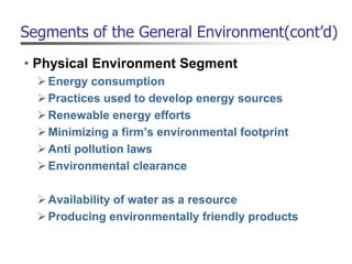 Segments of the General Environment(cont’d)
• Physical Environment Segment
Energy consumption
Practices used to develop energy sources
Renewable energy efforts
Minimizing a firm’s environmental footprint
Anti pollution laws
Environmental clearance
Availability of water as a resource
Producing environmentally friendly products
 
