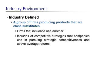 Industry Environment
• Industry Defined
A group of firms producing products that are
close substitutes
Firms that influence one another
Includes of competitive strategies that companies
use in pursuing strategic competitiveness and
above-average returns
 