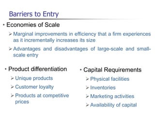 Barriers to Entry
• Economies of Scale
Marginal improvements in efficiency that a firm experiences
as it incrementally increases its size
Advantages and disadvantages of large-scale and small-
scale entry
• Product differentiation
Unique products
Customer loyalty
Products at competitive
prices
• Capital Requirements
Physical facilities
Inventories
Marketing activities
Availability of capital
 