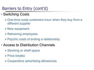 Barriers to Entry (cont’d)
• Switching Costs
One-time costs customers incur when they buy from a
different supplier
New equipment
Retraining employees
Psychic costs of ending a relationship
• Access to Distribution Channels
Stocking or shelf space
Price breaks
Cooperative advertising allowances
 