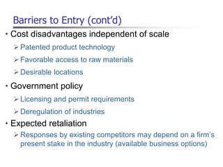 Barriers to Entry (cont’d)
• Cost disadvantages independent of scale
Patented product technology
Favorable access to raw materials
Desirable locations
• Government policy
Licensing and permit requirements
Deregulation of industries
• Expected retaliation
Responses by existing competitors may depend on a firm’s
present stake in the industry (available business options)
 