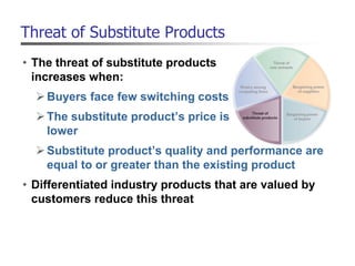 Threat of Substitute Products
• The threat of substitute products
increases when:
Buyers face few switching costs
The substitute product’s price is
lower
Substitute product’s quality and performance are
equal to or greater than the existing product
• Differentiated industry products that are valued by
customers reduce this threat
 