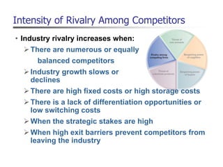 Intensity of Rivalry Among Competitors
• Industry rivalry increases when:
There are numerous or equally
balanced competitors
Industry growth slows or
declines
There are high fixed costs or high storage costs
There is a lack of differentiation opportunities or
low switching costs
When the strategic stakes are high
When high exit barriers prevent competitors from
leaving the industry
 