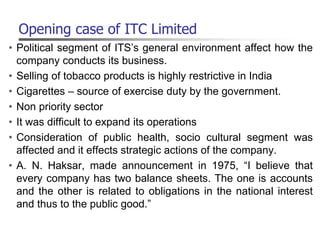 Opening case of ITC Limited
• Political segment of ITS’s general environment affect how the
company conducts its business.
• Selling of tobacco products is highly restrictive in India
• Cigarettes – source of exercise duty by the government.
• Non priority sector
• It was difficult to expand its operations
• Consideration of public health, socio cultural segment was
affected and it effects strategic actions of the company.
• A. N. Haksar, made announcement in 1975, “I believe that
every company has two balance sheets. The one is accounts
and the other is related to obligations in the national interest
and thus to the public good.”
 