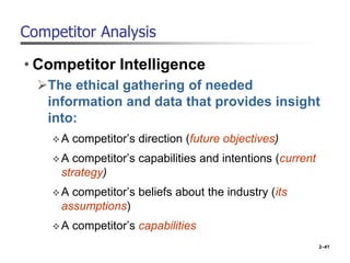 Competitor Analysis
• Competitor Intelligence
The ethical gathering of needed
information and data that provides insight
into:
A competitor’s direction (future objectives)
A competitor’s capabilities and intentions (current
strategy)
A competitor’s beliefs about the industry (its
assumptions)
A competitor’s capabilities
2–41
 
