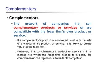 Complementors
• Complementors
The network of companies that sell
complementary products or services or are
compatible with the focal firm’s own product or
service.
 If a complementor’s product or service adds value to the sale
of the focal firm’s product or service, it is likely to create
value for the focal firm.
 However, if a complementor’s product or service is in a
market into which the focal firm intends to expand, the
complementor can represent a formidable competitor.
 
